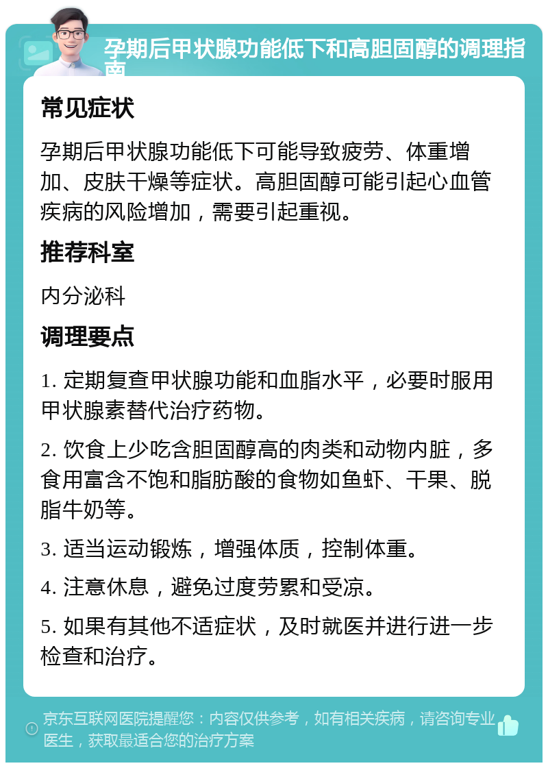 孕期后甲状腺功能低下和高胆固醇的调理指南 常见症状 孕期后甲状腺功能低下可能导致疲劳、体重增加、皮肤干燥等症状。高胆固醇可能引起心血管疾病的风险增加，需要引起重视。 推荐科室 内分泌科 调理要点 1. 定期复查甲状腺功能和血脂水平，必要时服用甲状腺素替代治疗药物。 2. 饮食上少吃含胆固醇高的肉类和动物内脏，多食用富含不饱和脂肪酸的食物如鱼虾、干果、脱脂牛奶等。 3. 适当运动锻炼，增强体质，控制体重。 4. 注意休息，避免过度劳累和受凉。 5. 如果有其他不适症状，及时就医并进行进一步检查和治疗。