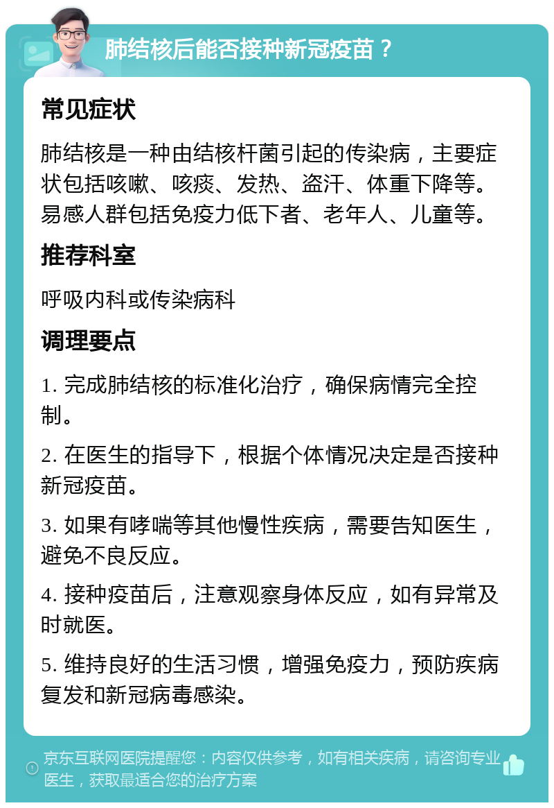 肺结核后能否接种新冠疫苗？ 常见症状 肺结核是一种由结核杆菌引起的传染病，主要症状包括咳嗽、咳痰、发热、盗汗、体重下降等。易感人群包括免疫力低下者、老年人、儿童等。 推荐科室 呼吸内科或传染病科 调理要点 1. 完成肺结核的标准化治疗，确保病情完全控制。 2. 在医生的指导下，根据个体情况决定是否接种新冠疫苗。 3. 如果有哮喘等其他慢性疾病，需要告知医生，避免不良反应。 4. 接种疫苗后，注意观察身体反应，如有异常及时就医。 5. 维持良好的生活习惯，增强免疫力，预防疾病复发和新冠病毒感染。