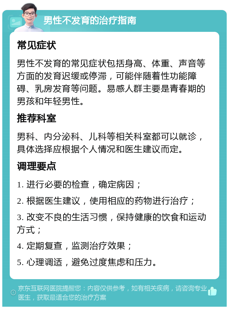 男性不发育的治疗指南 常见症状 男性不发育的常见症状包括身高、体重、声音等方面的发育迟缓或停滞，可能伴随着性功能障碍、乳房发育等问题。易感人群主要是青春期的男孩和年轻男性。 推荐科室 男科、内分泌科、儿科等相关科室都可以就诊，具体选择应根据个人情况和医生建议而定。 调理要点 1. 进行必要的检查，确定病因； 2. 根据医生建议，使用相应的药物进行治疗； 3. 改变不良的生活习惯，保持健康的饮食和运动方式； 4. 定期复查，监测治疗效果； 5. 心理调适，避免过度焦虑和压力。