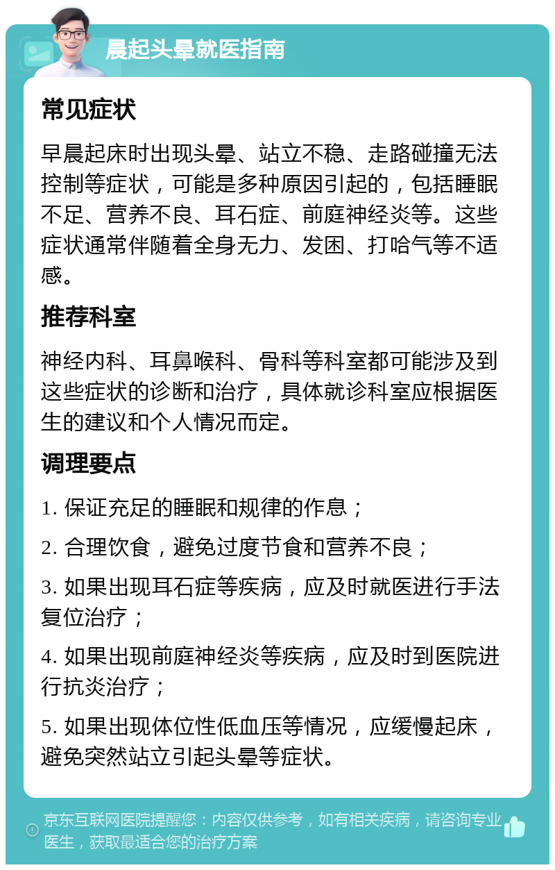 晨起头晕就医指南 常见症状 早晨起床时出现头晕、站立不稳、走路碰撞无法控制等症状，可能是多种原因引起的，包括睡眠不足、营养不良、耳石症、前庭神经炎等。这些症状通常伴随着全身无力、发困、打哈气等不适感。 推荐科室 神经内科、耳鼻喉科、骨科等科室都可能涉及到这些症状的诊断和治疗，具体就诊科室应根据医生的建议和个人情况而定。 调理要点 1. 保证充足的睡眠和规律的作息； 2. 合理饮食，避免过度节食和营养不良； 3. 如果出现耳石症等疾病，应及时就医进行手法复位治疗； 4. 如果出现前庭神经炎等疾病，应及时到医院进行抗炎治疗； 5. 如果出现体位性低血压等情况，应缓慢起床，避免突然站立引起头晕等症状。