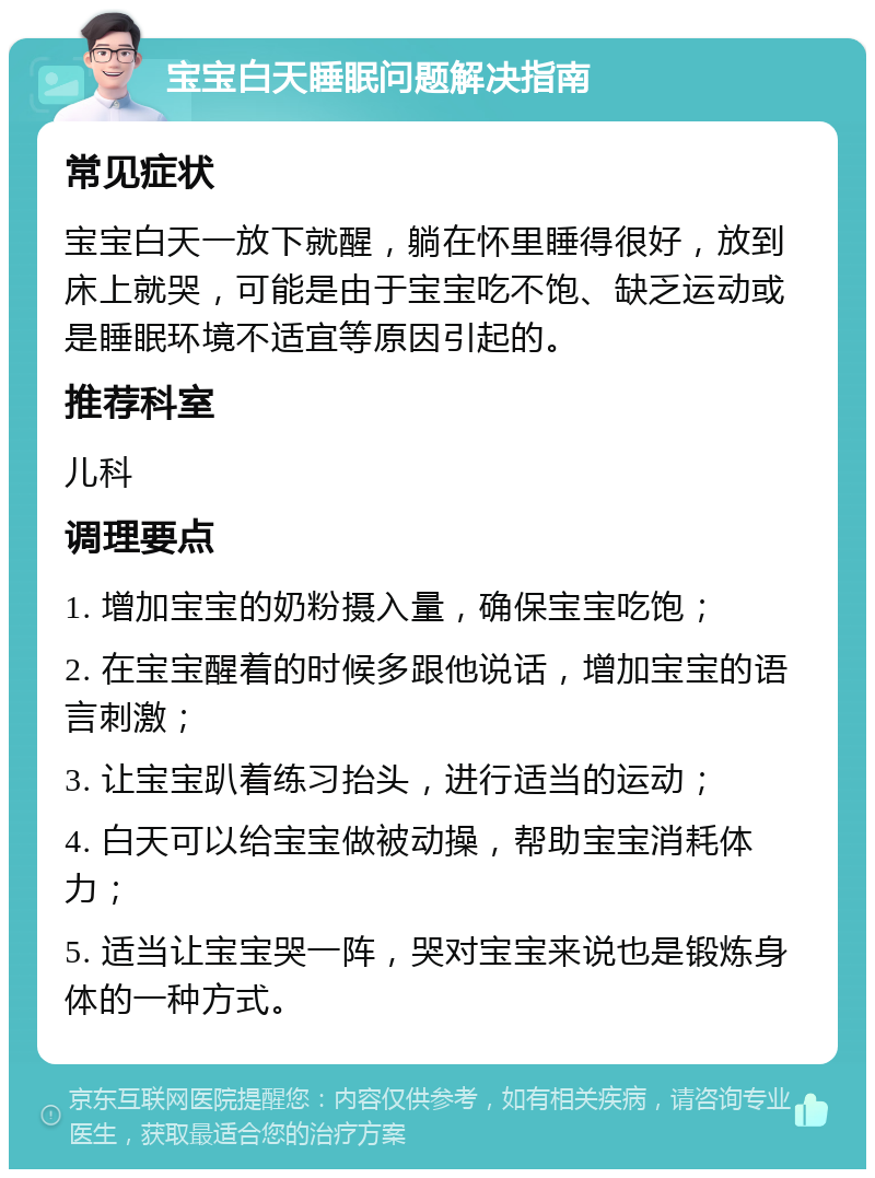 宝宝白天睡眠问题解决指南 常见症状 宝宝白天一放下就醒，躺在怀里睡得很好，放到床上就哭，可能是由于宝宝吃不饱、缺乏运动或是睡眠环境不适宜等原因引起的。 推荐科室 儿科 调理要点 1. 增加宝宝的奶粉摄入量，确保宝宝吃饱； 2. 在宝宝醒着的时候多跟他说话，增加宝宝的语言刺激； 3. 让宝宝趴着练习抬头，进行适当的运动； 4. 白天可以给宝宝做被动操，帮助宝宝消耗体力； 5. 适当让宝宝哭一阵，哭对宝宝来说也是锻炼身体的一种方式。