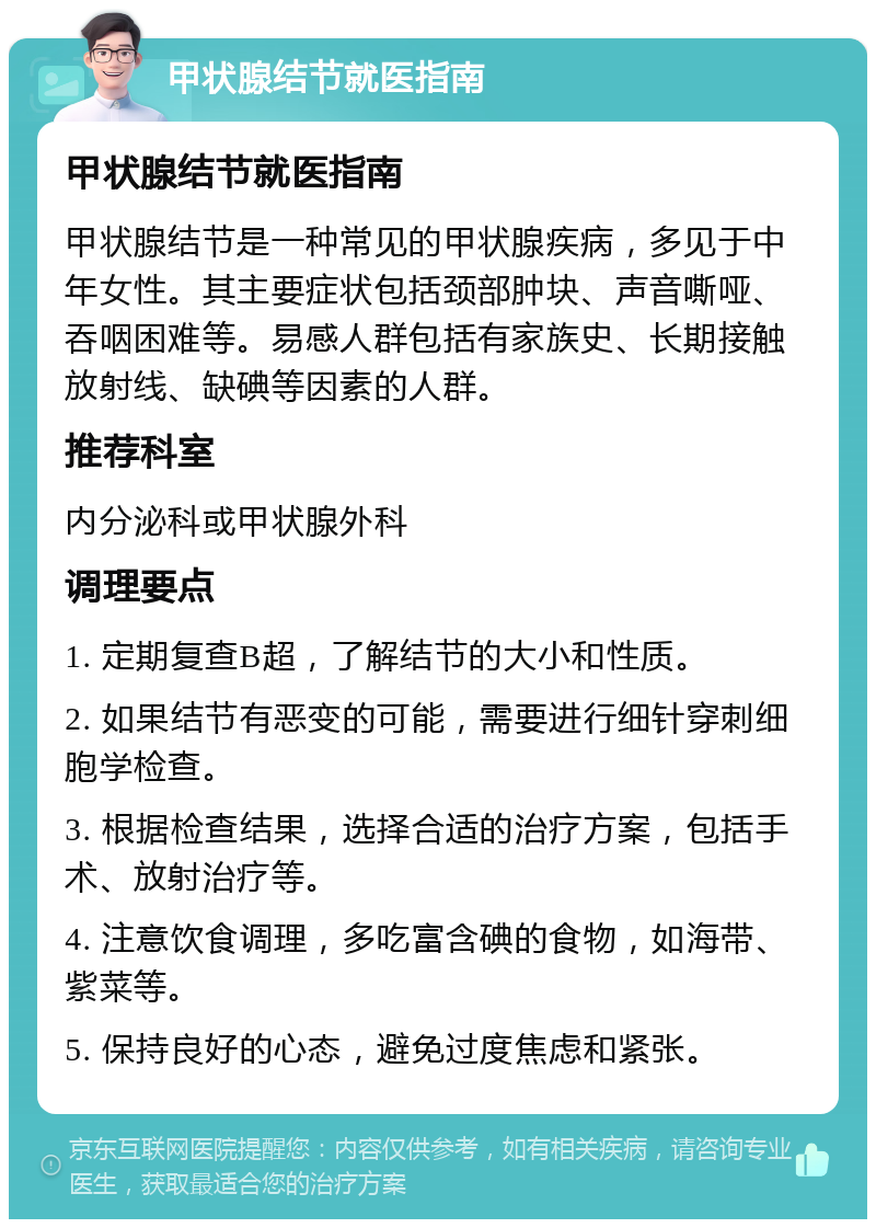 甲状腺结节就医指南 甲状腺结节就医指南 甲状腺结节是一种常见的甲状腺疾病，多见于中年女性。其主要症状包括颈部肿块、声音嘶哑、吞咽困难等。易感人群包括有家族史、长期接触放射线、缺碘等因素的人群。 推荐科室 内分泌科或甲状腺外科 调理要点 1. 定期复查B超，了解结节的大小和性质。 2. 如果结节有恶变的可能，需要进行细针穿刺细胞学检查。 3. 根据检查结果，选择合适的治疗方案，包括手术、放射治疗等。 4. 注意饮食调理，多吃富含碘的食物，如海带、紫菜等。 5. 保持良好的心态，避免过度焦虑和紧张。