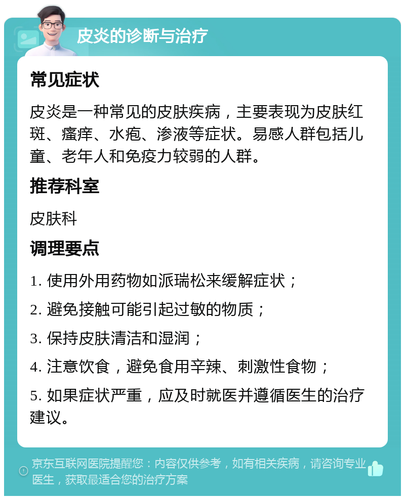 皮炎的诊断与治疗 常见症状 皮炎是一种常见的皮肤疾病，主要表现为皮肤红斑、瘙痒、水疱、渗液等症状。易感人群包括儿童、老年人和免疫力较弱的人群。 推荐科室 皮肤科 调理要点 1. 使用外用药物如派瑞松来缓解症状； 2. 避免接触可能引起过敏的物质； 3. 保持皮肤清洁和湿润； 4. 注意饮食，避免食用辛辣、刺激性食物； 5. 如果症状严重，应及时就医并遵循医生的治疗建议。