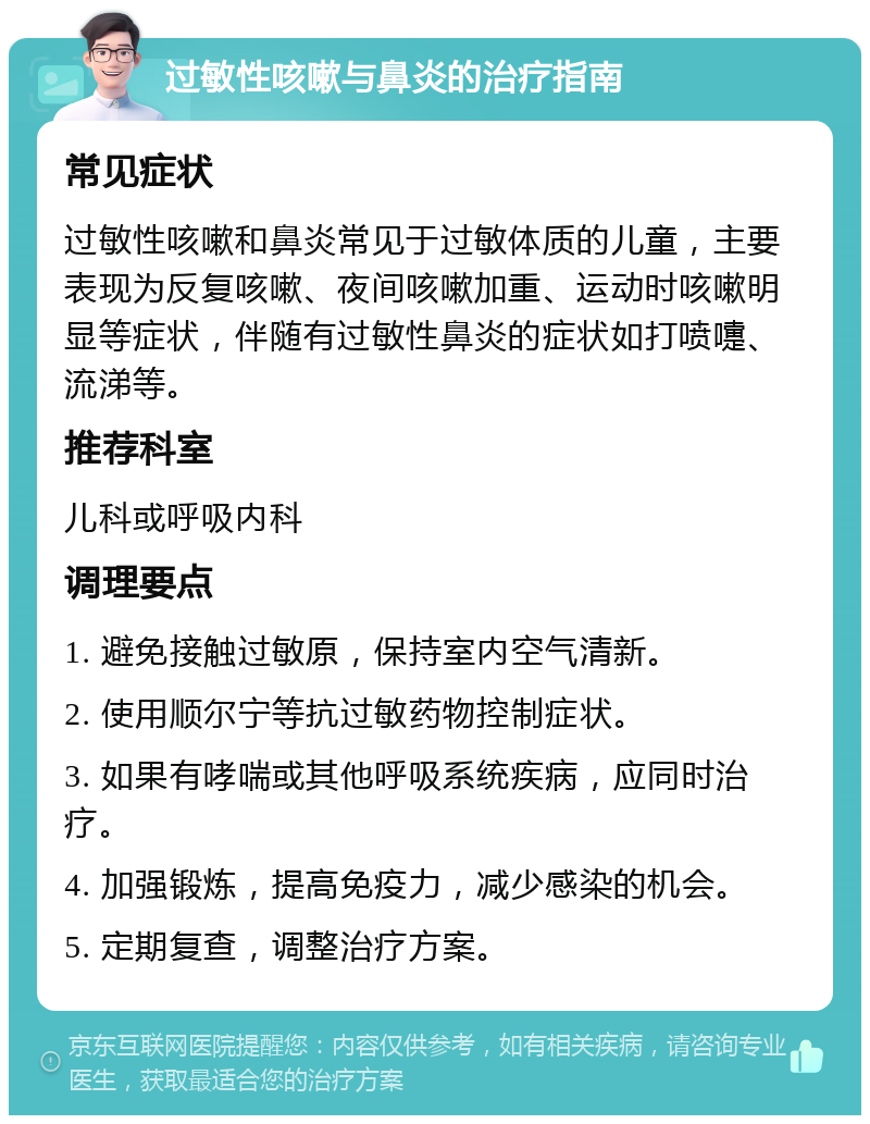 过敏性咳嗽与鼻炎的治疗指南 常见症状 过敏性咳嗽和鼻炎常见于过敏体质的儿童，主要表现为反复咳嗽、夜间咳嗽加重、运动时咳嗽明显等症状，伴随有过敏性鼻炎的症状如打喷嚏、流涕等。 推荐科室 儿科或呼吸内科 调理要点 1. 避免接触过敏原，保持室内空气清新。 2. 使用顺尔宁等抗过敏药物控制症状。 3. 如果有哮喘或其他呼吸系统疾病，应同时治疗。 4. 加强锻炼，提高免疫力，减少感染的机会。 5. 定期复查，调整治疗方案。