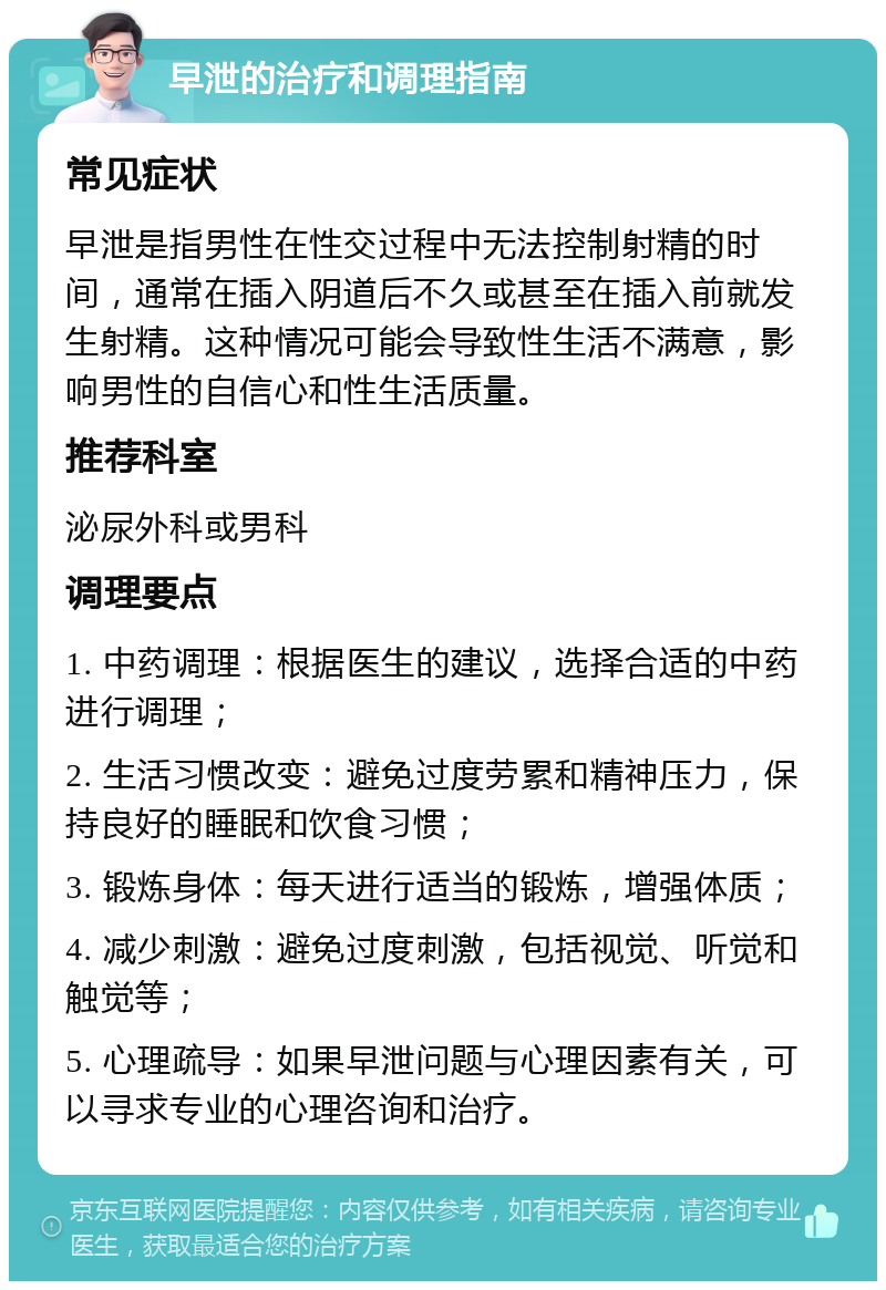 早泄的治疗和调理指南 常见症状 早泄是指男性在性交过程中无法控制射精的时间，通常在插入阴道后不久或甚至在插入前就发生射精。这种情况可能会导致性生活不满意，影响男性的自信心和性生活质量。 推荐科室 泌尿外科或男科 调理要点 1. 中药调理：根据医生的建议，选择合适的中药进行调理； 2. 生活习惯改变：避免过度劳累和精神压力，保持良好的睡眠和饮食习惯； 3. 锻炼身体：每天进行适当的锻炼，增强体质； 4. 减少刺激：避免过度刺激，包括视觉、听觉和触觉等； 5. 心理疏导：如果早泄问题与心理因素有关，可以寻求专业的心理咨询和治疗。