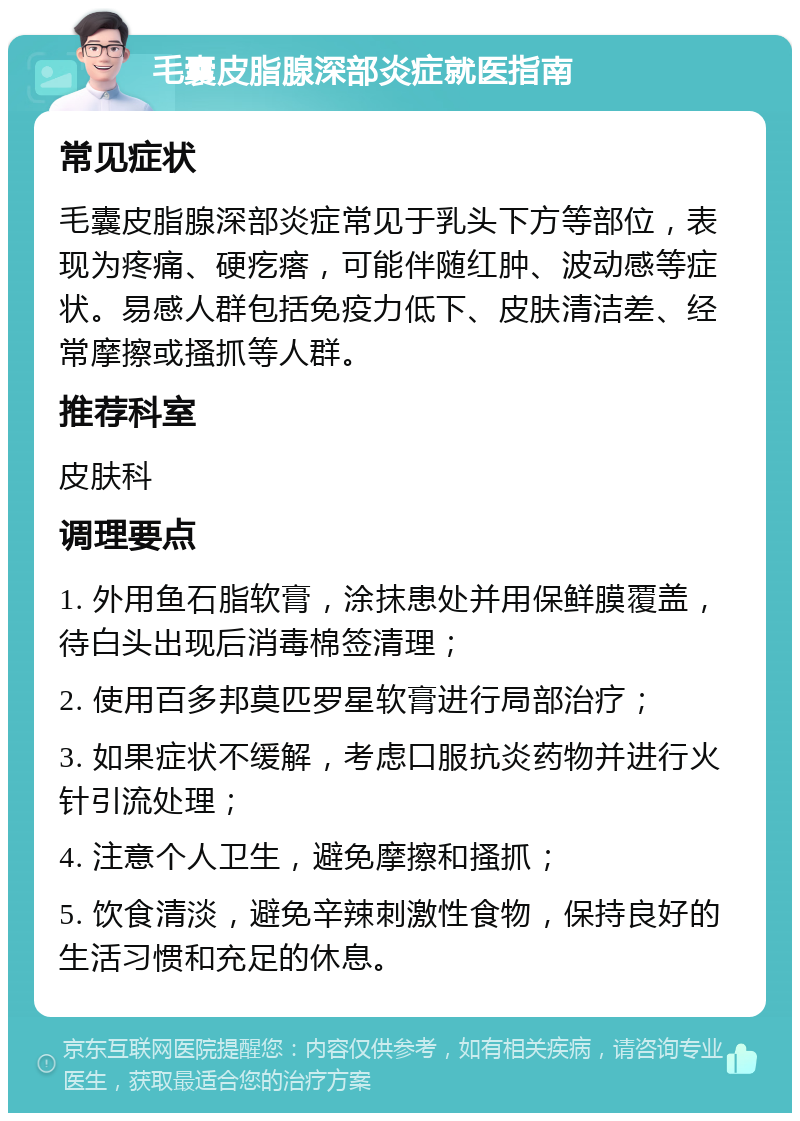 毛囊皮脂腺深部炎症就医指南 常见症状 毛囊皮脂腺深部炎症常见于乳头下方等部位，表现为疼痛、硬疙瘩，可能伴随红肿、波动感等症状。易感人群包括免疫力低下、皮肤清洁差、经常摩擦或搔抓等人群。 推荐科室 皮肤科 调理要点 1. 外用鱼石脂软膏，涂抹患处并用保鲜膜覆盖，待白头出现后消毒棉签清理； 2. 使用百多邦莫匹罗星软膏进行局部治疗； 3. 如果症状不缓解，考虑口服抗炎药物并进行火针引流处理； 4. 注意个人卫生，避免摩擦和搔抓； 5. 饮食清淡，避免辛辣刺激性食物，保持良好的生活习惯和充足的休息。