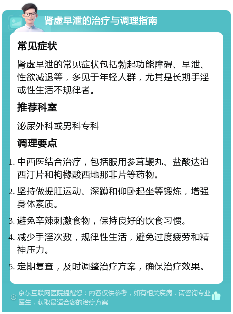 肾虚早泄的治疗与调理指南 常见症状 肾虚早泄的常见症状包括勃起功能障碍、早泄、性欲减退等，多见于年轻人群，尤其是长期手淫或性生活不规律者。 推荐科室 泌尿外科或男科专科 调理要点 中西医结合治疗，包括服用参茸鞭丸、盐酸达泊西汀片和枸橼酸西地那非片等药物。 坚持做提肛运动、深蹲和仰卧起坐等锻炼，增强身体素质。 避免辛辣刺激食物，保持良好的饮食习惯。 减少手淫次数，规律性生活，避免过度疲劳和精神压力。 定期复查，及时调整治疗方案，确保治疗效果。