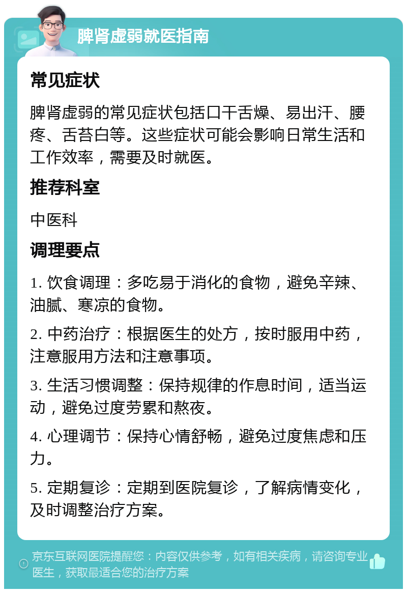 脾肾虚弱就医指南 常见症状 脾肾虚弱的常见症状包括口干舌燥、易出汗、腰疼、舌苔白等。这些症状可能会影响日常生活和工作效率，需要及时就医。 推荐科室 中医科 调理要点 1. 饮食调理：多吃易于消化的食物，避免辛辣、油腻、寒凉的食物。 2. 中药治疗：根据医生的处方，按时服用中药，注意服用方法和注意事项。 3. 生活习惯调整：保持规律的作息时间，适当运动，避免过度劳累和熬夜。 4. 心理调节：保持心情舒畅，避免过度焦虑和压力。 5. 定期复诊：定期到医院复诊，了解病情变化，及时调整治疗方案。