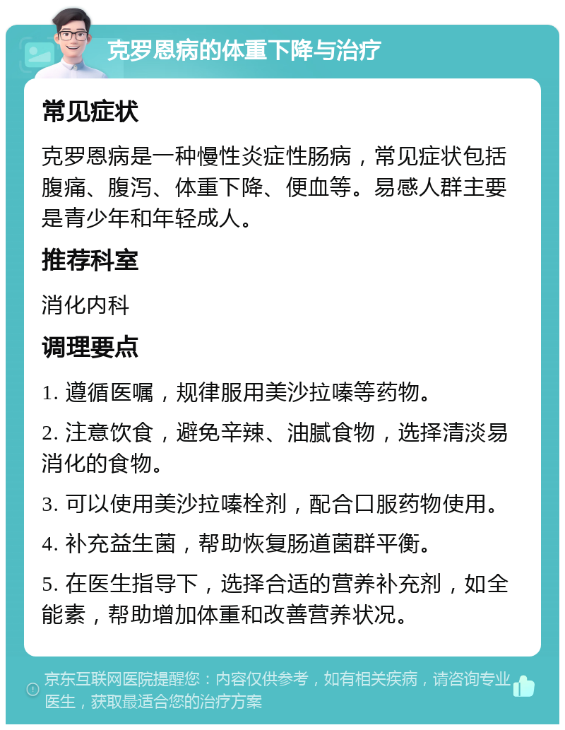 克罗恩病的体重下降与治疗 常见症状 克罗恩病是一种慢性炎症性肠病，常见症状包括腹痛、腹泻、体重下降、便血等。易感人群主要是青少年和年轻成人。 推荐科室 消化内科 调理要点 1. 遵循医嘱，规律服用美沙拉嗪等药物。 2. 注意饮食，避免辛辣、油腻食物，选择清淡易消化的食物。 3. 可以使用美沙拉嗪栓剂，配合口服药物使用。 4. 补充益生菌，帮助恢复肠道菌群平衡。 5. 在医生指导下，选择合适的营养补充剂，如全能素，帮助增加体重和改善营养状况。