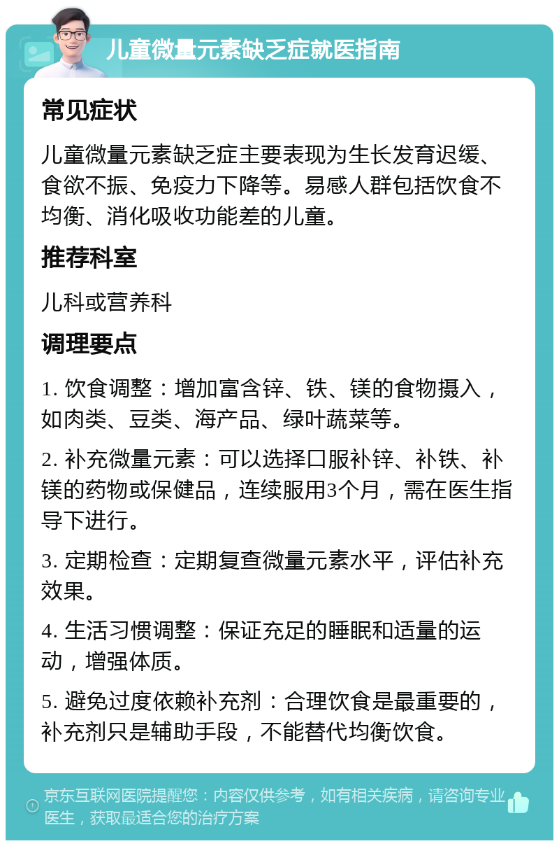 儿童微量元素缺乏症就医指南 常见症状 儿童微量元素缺乏症主要表现为生长发育迟缓、食欲不振、免疫力下降等。易感人群包括饮食不均衡、消化吸收功能差的儿童。 推荐科室 儿科或营养科 调理要点 1. 饮食调整：增加富含锌、铁、镁的食物摄入，如肉类、豆类、海产品、绿叶蔬菜等。 2. 补充微量元素：可以选择口服补锌、补铁、补镁的药物或保健品，连续服用3个月，需在医生指导下进行。 3. 定期检查：定期复查微量元素水平，评估补充效果。 4. 生活习惯调整：保证充足的睡眠和适量的运动，增强体质。 5. 避免过度依赖补充剂：合理饮食是最重要的，补充剂只是辅助手段，不能替代均衡饮食。