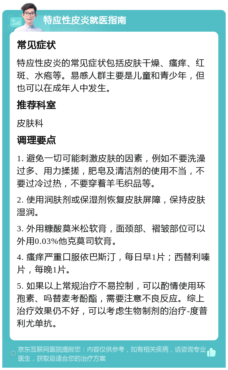 特应性皮炎就医指南 常见症状 特应性皮炎的常见症状包括皮肤干燥、瘙痒、红斑、水疱等。易感人群主要是儿童和青少年，但也可以在成年人中发生。 推荐科室 皮肤科 调理要点 1. 避免一切可能刺激皮肤的因素，例如不要洗澡过多、用力揉搓，肥皂及清洁剂的使用不当，不要过冷过热，不要穿着羊毛织品等。 2. 使用润肤剂或保湿剂恢复皮肤屏障，保持皮肤湿润。 3. 外用糠酸莫米松软膏，面颈部、褶皱部位可以外用0.03%他克莫司软膏。 4. 瘙痒严重口服依巴斯汀，每日早1片；西替利嗪片，每晚1片。 5. 如果以上常规治疗不易控制，可以酌情使用环孢素、吗替麦考酚酯，需要注意不良反应。综上治疗效果仍不好，可以考虑生物制剂的治疗-度普利尤单抗。