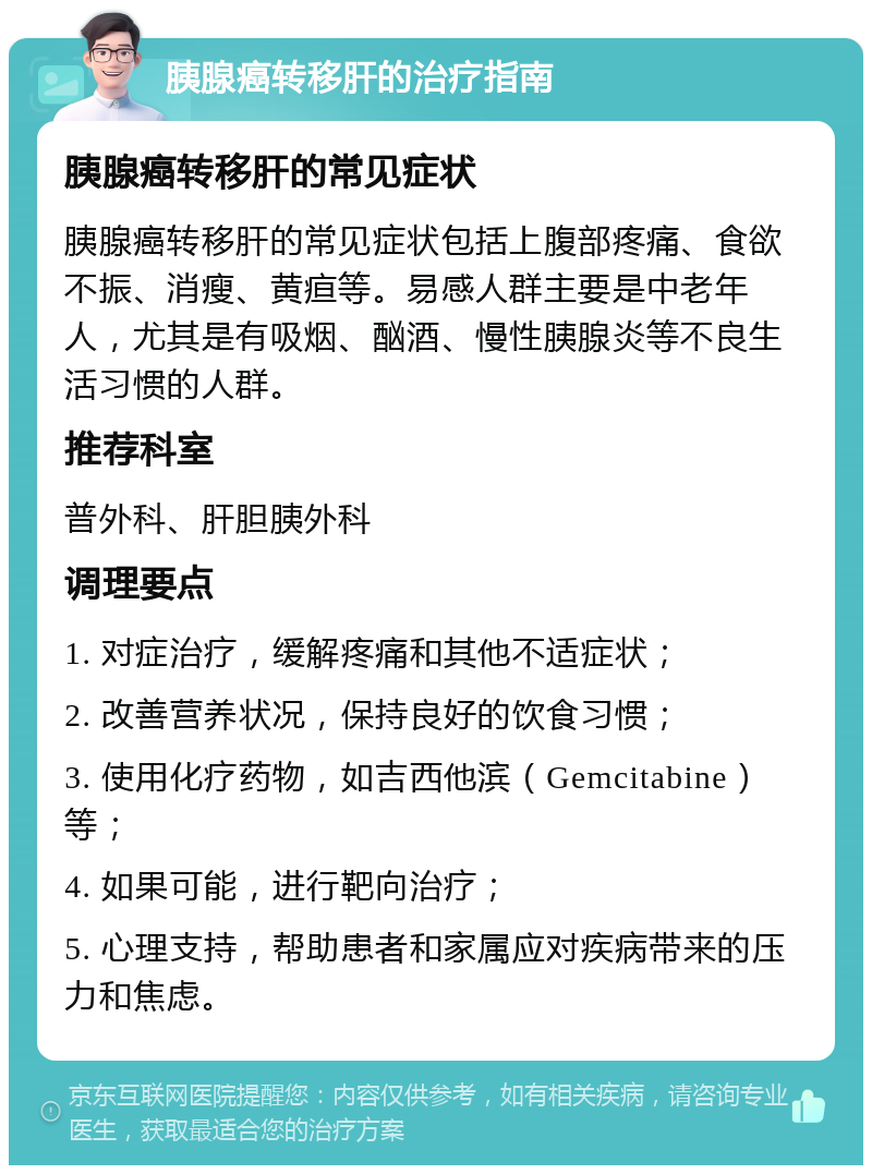 胰腺癌转移肝的治疗指南 胰腺癌转移肝的常见症状 胰腺癌转移肝的常见症状包括上腹部疼痛、食欲不振、消瘦、黄疸等。易感人群主要是中老年人，尤其是有吸烟、酗酒、慢性胰腺炎等不良生活习惯的人群。 推荐科室 普外科、肝胆胰外科 调理要点 1. 对症治疗，缓解疼痛和其他不适症状； 2. 改善营养状况，保持良好的饮食习惯； 3. 使用化疗药物，如吉西他滨（Gemcitabine）等； 4. 如果可能，进行靶向治疗； 5. 心理支持，帮助患者和家属应对疾病带来的压力和焦虑。