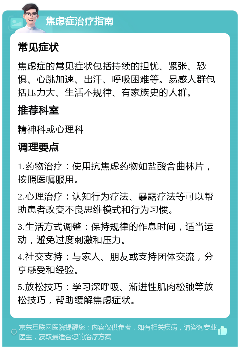 焦虑症治疗指南 常见症状 焦虑症的常见症状包括持续的担忧、紧张、恐惧、心跳加速、出汗、呼吸困难等。易感人群包括压力大、生活不规律、有家族史的人群。 推荐科室 精神科或心理科 调理要点 1.药物治疗：使用抗焦虑药物如盐酸舍曲林片，按照医嘱服用。 2.心理治疗：认知行为疗法、暴露疗法等可以帮助患者改变不良思维模式和行为习惯。 3.生活方式调整：保持规律的作息时间，适当运动，避免过度刺激和压力。 4.社交支持：与家人、朋友或支持团体交流，分享感受和经验。 5.放松技巧：学习深呼吸、渐进性肌肉松弛等放松技巧，帮助缓解焦虑症状。