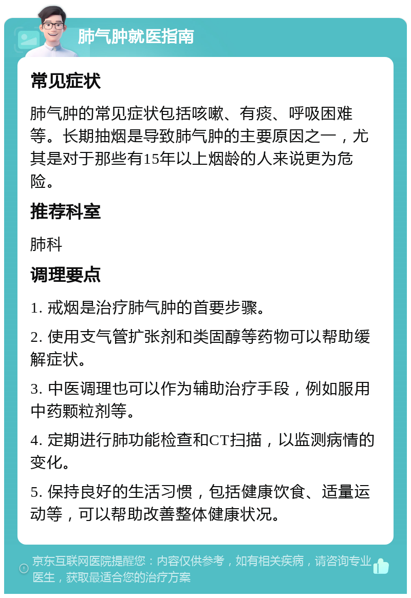 肺气肿就医指南 常见症状 肺气肿的常见症状包括咳嗽、有痰、呼吸困难等。长期抽烟是导致肺气肿的主要原因之一，尤其是对于那些有15年以上烟龄的人来说更为危险。 推荐科室 肺科 调理要点 1. 戒烟是治疗肺气肿的首要步骤。 2. 使用支气管扩张剂和类固醇等药物可以帮助缓解症状。 3. 中医调理也可以作为辅助治疗手段，例如服用中药颗粒剂等。 4. 定期进行肺功能检查和CT扫描，以监测病情的变化。 5. 保持良好的生活习惯，包括健康饮食、适量运动等，可以帮助改善整体健康状况。