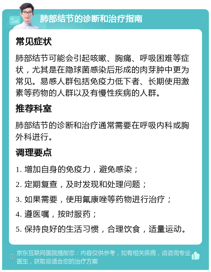 肺部结节的诊断和治疗指南 常见症状 肺部结节可能会引起咳嗽、胸痛、呼吸困难等症状，尤其是在隐球菌感染后形成的肉芽肿中更为常见。易感人群包括免疫力低下者、长期使用激素等药物的人群以及有慢性疾病的人群。 推荐科室 肺部结节的诊断和治疗通常需要在呼吸内科或胸外科进行。 调理要点 1. 增加自身的免疫力，避免感染； 2. 定期复查，及时发现和处理问题； 3. 如果需要，使用氟康唑等药物进行治疗； 4. 遵医嘱，按时服药； 5. 保持良好的生活习惯，合理饮食，适量运动。