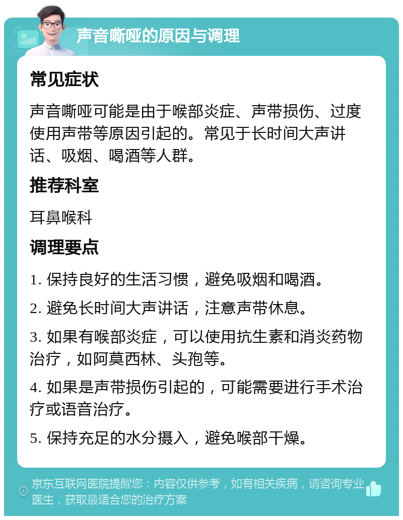 声音嘶哑的原因与调理 常见症状 声音嘶哑可能是由于喉部炎症、声带损伤、过度使用声带等原因引起的。常见于长时间大声讲话、吸烟、喝酒等人群。 推荐科室 耳鼻喉科 调理要点 1. 保持良好的生活习惯，避免吸烟和喝酒。 2. 避免长时间大声讲话，注意声带休息。 3. 如果有喉部炎症，可以使用抗生素和消炎药物治疗，如阿莫西林、头孢等。 4. 如果是声带损伤引起的，可能需要进行手术治疗或语音治疗。 5. 保持充足的水分摄入，避免喉部干燥。