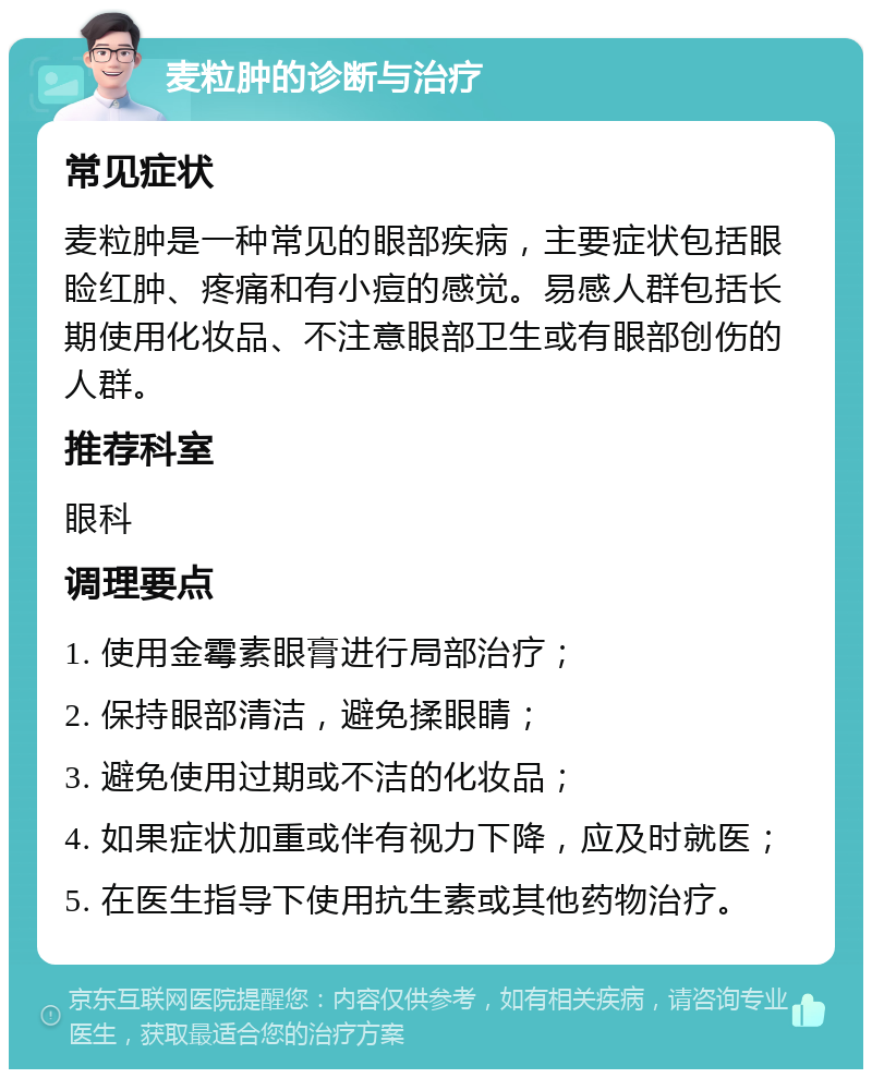 麦粒肿的诊断与治疗 常见症状 麦粒肿是一种常见的眼部疾病，主要症状包括眼睑红肿、疼痛和有小痘的感觉。易感人群包括长期使用化妆品、不注意眼部卫生或有眼部创伤的人群。 推荐科室 眼科 调理要点 1. 使用金霉素眼膏进行局部治疗； 2. 保持眼部清洁，避免揉眼睛； 3. 避免使用过期或不洁的化妆品； 4. 如果症状加重或伴有视力下降，应及时就医； 5. 在医生指导下使用抗生素或其他药物治疗。