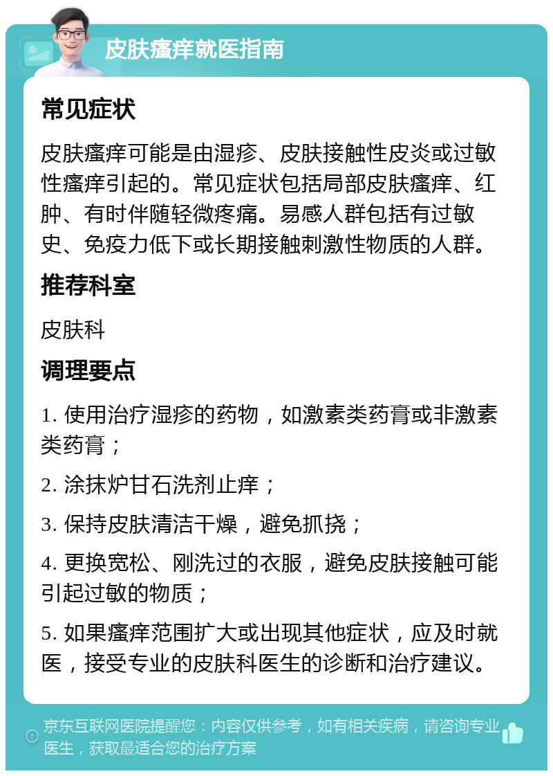 皮肤瘙痒就医指南 常见症状 皮肤瘙痒可能是由湿疹、皮肤接触性皮炎或过敏性瘙痒引起的。常见症状包括局部皮肤瘙痒、红肿、有时伴随轻微疼痛。易感人群包括有过敏史、免疫力低下或长期接触刺激性物质的人群。 推荐科室 皮肤科 调理要点 1. 使用治疗湿疹的药物，如激素类药膏或非激素类药膏； 2. 涂抹炉甘石洗剂止痒； 3. 保持皮肤清洁干燥，避免抓挠； 4. 更换宽松、刚洗过的衣服，避免皮肤接触可能引起过敏的物质； 5. 如果瘙痒范围扩大或出现其他症状，应及时就医，接受专业的皮肤科医生的诊断和治疗建议。