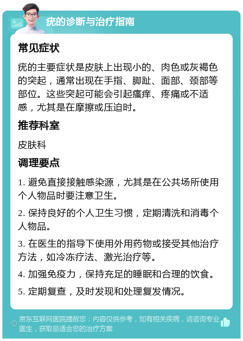 疣的诊断与治疗指南 常见症状 疣的主要症状是皮肤上出现小的、肉色或灰褐色的突起，通常出现在手指、脚趾、面部、颈部等部位。这些突起可能会引起瘙痒、疼痛或不适感，尤其是在摩擦或压迫时。 推荐科室 皮肤科 调理要点 1. 避免直接接触感染源，尤其是在公共场所使用个人物品时要注意卫生。 2. 保持良好的个人卫生习惯，定期清洗和消毒个人物品。 3. 在医生的指导下使用外用药物或接受其他治疗方法，如冷冻疗法、激光治疗等。 4. 加强免疫力，保持充足的睡眠和合理的饮食。 5. 定期复查，及时发现和处理复发情况。