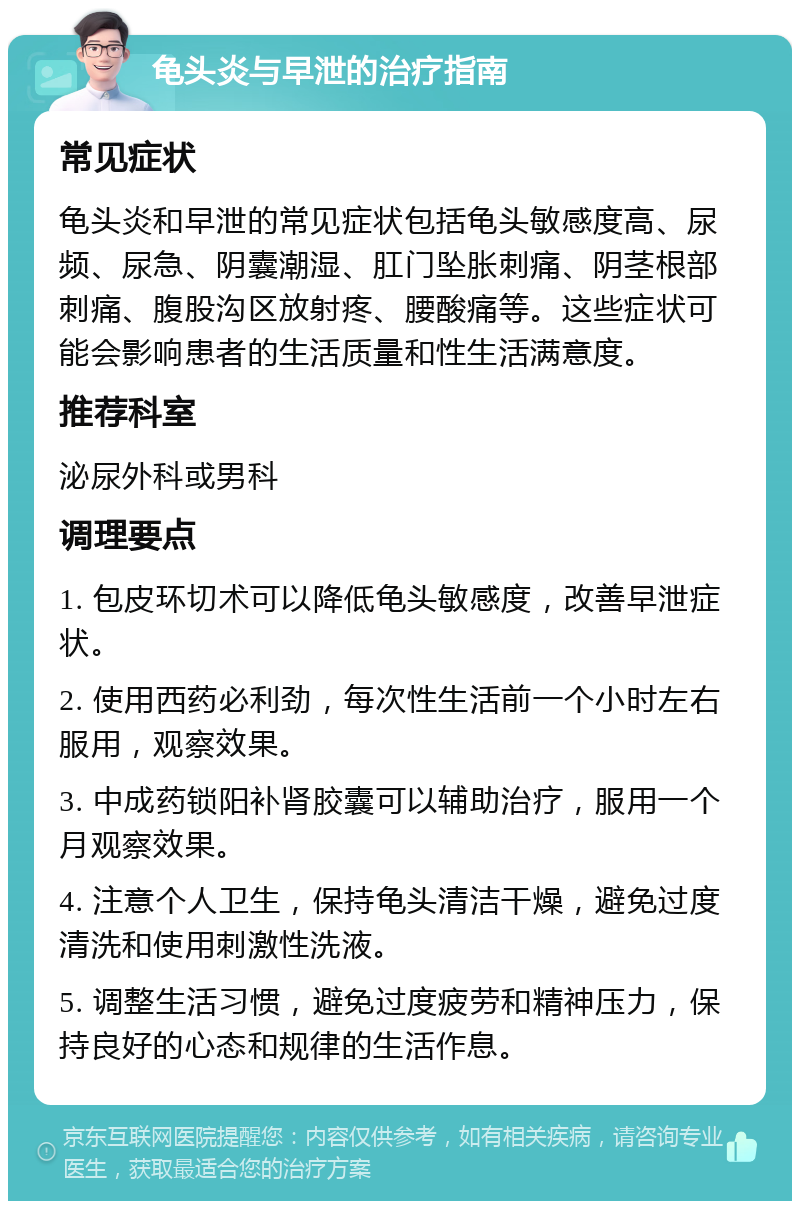 龟头炎与早泄的治疗指南 常见症状 龟头炎和早泄的常见症状包括龟头敏感度高、尿频、尿急、阴囊潮湿、肛门坠胀刺痛、阴茎根部刺痛、腹股沟区放射疼、腰酸痛等。这些症状可能会影响患者的生活质量和性生活满意度。 推荐科室 泌尿外科或男科 调理要点 1. 包皮环切术可以降低龟头敏感度，改善早泄症状。 2. 使用西药必利劲，每次性生活前一个小时左右服用，观察效果。 3. 中成药锁阳补肾胶囊可以辅助治疗，服用一个月观察效果。 4. 注意个人卫生，保持龟头清洁干燥，避免过度清洗和使用刺激性洗液。 5. 调整生活习惯，避免过度疲劳和精神压力，保持良好的心态和规律的生活作息。