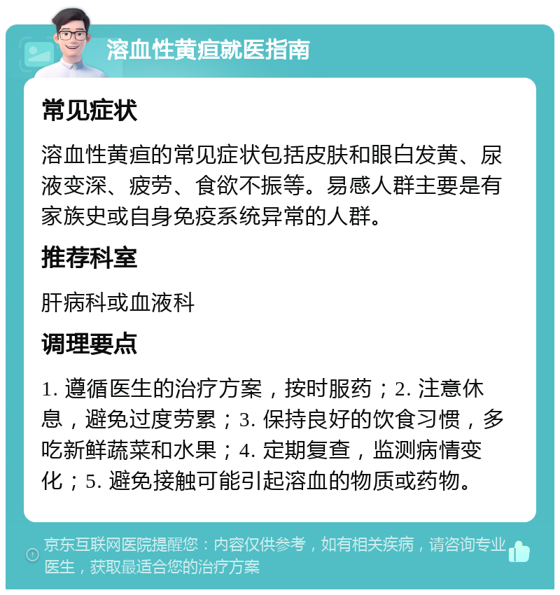 溶血性黄疸就医指南 常见症状 溶血性黄疸的常见症状包括皮肤和眼白发黄、尿液变深、疲劳、食欲不振等。易感人群主要是有家族史或自身免疫系统异常的人群。 推荐科室 肝病科或血液科 调理要点 1. 遵循医生的治疗方案，按时服药；2. 注意休息，避免过度劳累；3. 保持良好的饮食习惯，多吃新鲜蔬菜和水果；4. 定期复查，监测病情变化；5. 避免接触可能引起溶血的物质或药物。