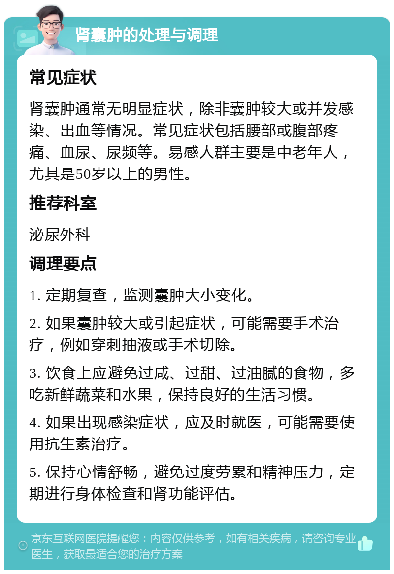 肾囊肿的处理与调理 常见症状 肾囊肿通常无明显症状，除非囊肿较大或并发感染、出血等情况。常见症状包括腰部或腹部疼痛、血尿、尿频等。易感人群主要是中老年人，尤其是50岁以上的男性。 推荐科室 泌尿外科 调理要点 1. 定期复查，监测囊肿大小变化。 2. 如果囊肿较大或引起症状，可能需要手术治疗，例如穿刺抽液或手术切除。 3. 饮食上应避免过咸、过甜、过油腻的食物，多吃新鲜蔬菜和水果，保持良好的生活习惯。 4. 如果出现感染症状，应及时就医，可能需要使用抗生素治疗。 5. 保持心情舒畅，避免过度劳累和精神压力，定期进行身体检查和肾功能评估。