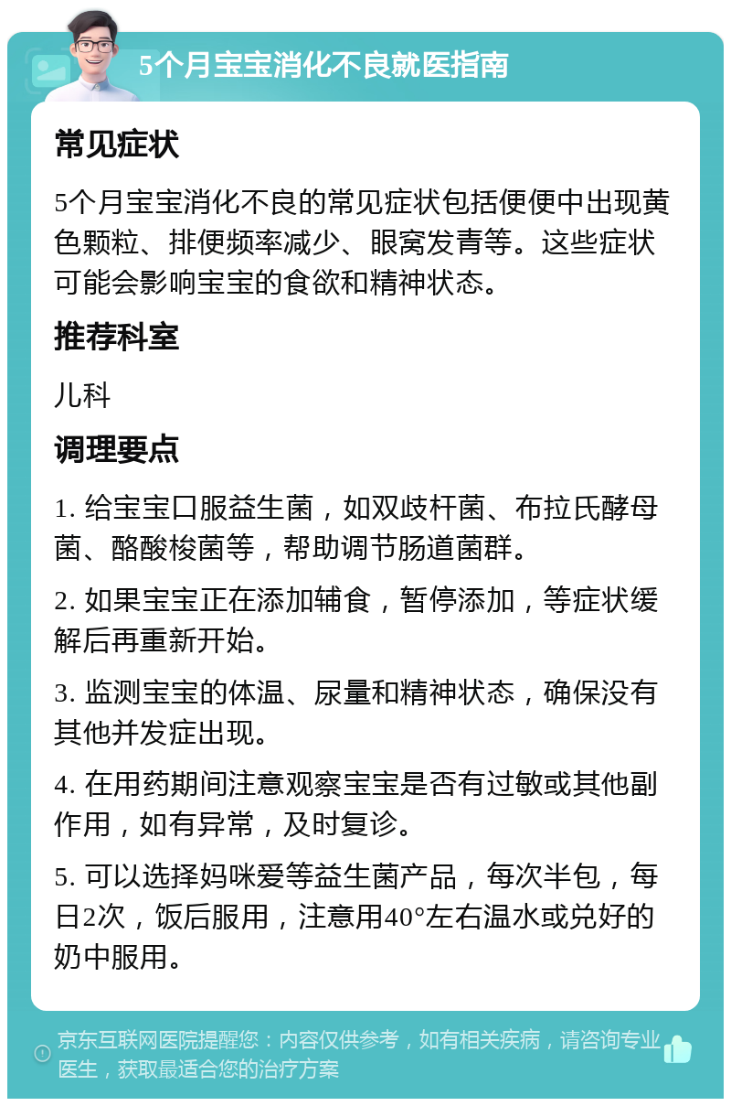 5个月宝宝消化不良就医指南 常见症状 5个月宝宝消化不良的常见症状包括便便中出现黄色颗粒、排便频率减少、眼窝发青等。这些症状可能会影响宝宝的食欲和精神状态。 推荐科室 儿科 调理要点 1. 给宝宝口服益生菌，如双歧杆菌、布拉氏酵母菌、酪酸梭菌等，帮助调节肠道菌群。 2. 如果宝宝正在添加辅食，暂停添加，等症状缓解后再重新开始。 3. 监测宝宝的体温、尿量和精神状态，确保没有其他并发症出现。 4. 在用药期间注意观察宝宝是否有过敏或其他副作用，如有异常，及时复诊。 5. 可以选择妈咪爱等益生菌产品，每次半包，每日2次，饭后服用，注意用40°左右温水或兑好的奶中服用。