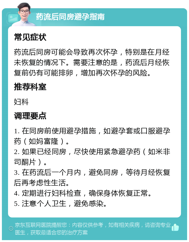 药流后同房避孕指南 常见症状 药流后同房可能会导致再次怀孕，特别是在月经未恢复的情况下。需要注意的是，药流后月经恢复前仍有可能排卵，增加再次怀孕的风险。 推荐科室 妇科 调理要点 1. 在同房前使用避孕措施，如避孕套或口服避孕药（如妈富隆）。 2. 如果已经同房，尽快使用紧急避孕药（如米非司酮片）。 3. 在药流后一个月内，避免同房，等待月经恢复后再考虑性生活。 4. 定期进行妇科检查，确保身体恢复正常。 5. 注意个人卫生，避免感染。