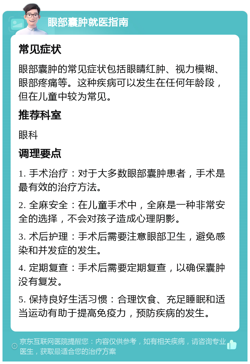 眼部囊肿就医指南 常见症状 眼部囊肿的常见症状包括眼睛红肿、视力模糊、眼部疼痛等。这种疾病可以发生在任何年龄段，但在儿童中较为常见。 推荐科室 眼科 调理要点 1. 手术治疗：对于大多数眼部囊肿患者，手术是最有效的治疗方法。 2. 全麻安全：在儿童手术中，全麻是一种非常安全的选择，不会对孩子造成心理阴影。 3. 术后护理：手术后需要注意眼部卫生，避免感染和并发症的发生。 4. 定期复查：手术后需要定期复查，以确保囊肿没有复发。 5. 保持良好生活习惯：合理饮食、充足睡眠和适当运动有助于提高免疫力，预防疾病的发生。