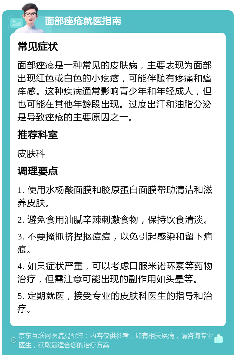 面部痤疮就医指南 常见症状 面部痤疮是一种常见的皮肤病，主要表现为面部出现红色或白色的小疙瘩，可能伴随有疼痛和瘙痒感。这种疾病通常影响青少年和年轻成人，但也可能在其他年龄段出现。过度出汗和油脂分泌是导致痤疮的主要原因之一。 推荐科室 皮肤科 调理要点 1. 使用水杨酸面膜和胶原蛋白面膜帮助清洁和滋养皮肤。 2. 避免食用油腻辛辣刺激食物，保持饮食清淡。 3. 不要搔抓挤捏抠痘痘，以免引起感染和留下疤痕。 4. 如果症状严重，可以考虑口服米诺环素等药物治疗，但需注意可能出现的副作用如头晕等。 5. 定期就医，接受专业的皮肤科医生的指导和治疗。