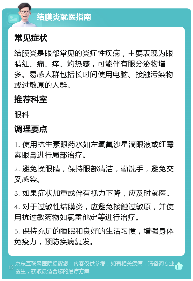 结膜炎就医指南 常见症状 结膜炎是眼部常见的炎症性疾病，主要表现为眼睛红、痛、痒、灼热感，可能伴有眼分泌物增多。易感人群包括长时间使用电脑、接触污染物或过敏原的人群。 推荐科室 眼科 调理要点 1. 使用抗生素眼药水如左氧氟沙星滴眼液或红霉素眼膏进行局部治疗。 2. 避免揉眼睛，保持眼部清洁，勤洗手，避免交叉感染。 3. 如果症状加重或伴有视力下降，应及时就医。 4. 对于过敏性结膜炎，应避免接触过敏原，并使用抗过敏药物如氯雷他定等进行治疗。 5. 保持充足的睡眠和良好的生活习惯，增强身体免疫力，预防疾病复发。