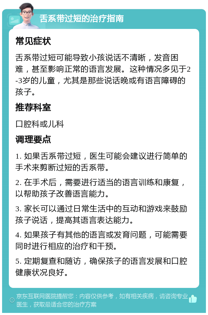 舌系带过短的治疗指南 常见症状 舌系带过短可能导致小孩说话不清晰，发音困难，甚至影响正常的语言发展。这种情况多见于2-3岁的儿童，尤其是那些说话晚或有语言障碍的孩子。 推荐科室 口腔科或儿科 调理要点 1. 如果舌系带过短，医生可能会建议进行简单的手术来剪断过短的舌系带。 2. 在手术后，需要进行适当的语言训练和康复，以帮助孩子改善语言能力。 3. 家长可以通过日常生活中的互动和游戏来鼓励孩子说话，提高其语言表达能力。 4. 如果孩子有其他的语言或发育问题，可能需要同时进行相应的治疗和干预。 5. 定期复查和随访，确保孩子的语言发展和口腔健康状况良好。