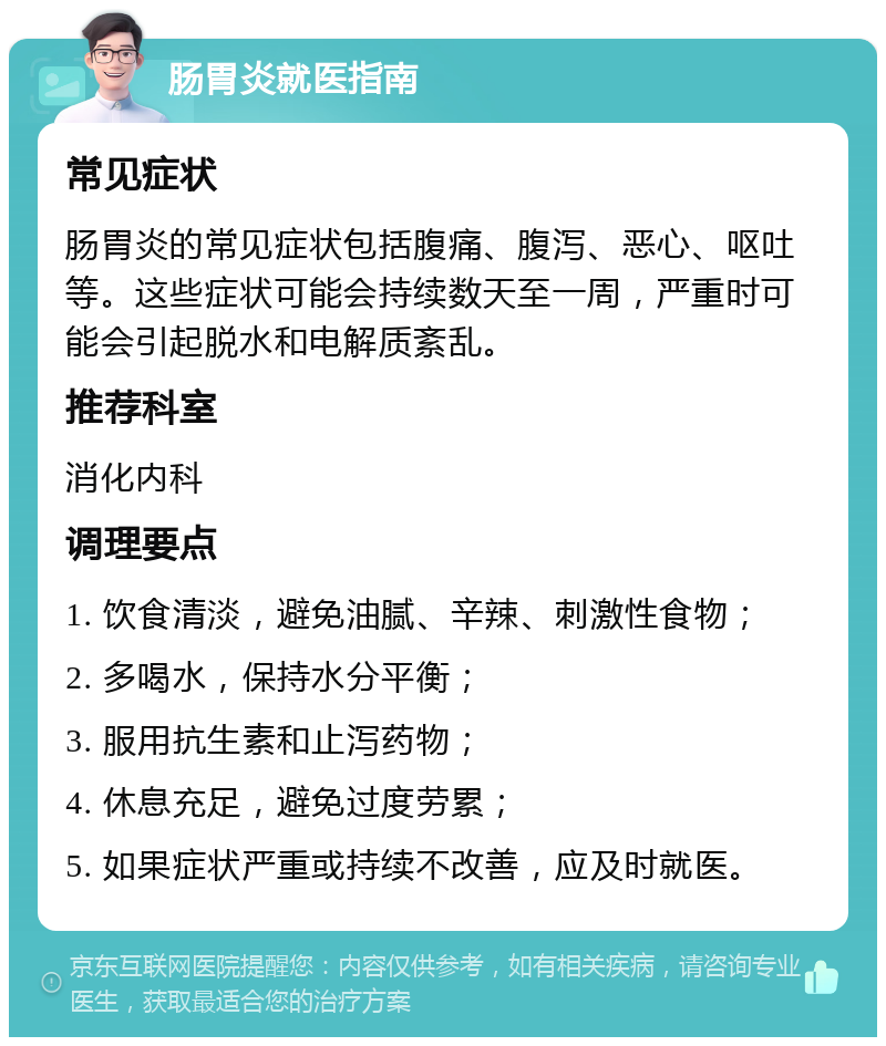 肠胃炎就医指南 常见症状 肠胃炎的常见症状包括腹痛、腹泻、恶心、呕吐等。这些症状可能会持续数天至一周，严重时可能会引起脱水和电解质紊乱。 推荐科室 消化内科 调理要点 1. 饮食清淡，避免油腻、辛辣、刺激性食物； 2. 多喝水，保持水分平衡； 3. 服用抗生素和止泻药物； 4. 休息充足，避免过度劳累； 5. 如果症状严重或持续不改善，应及时就医。