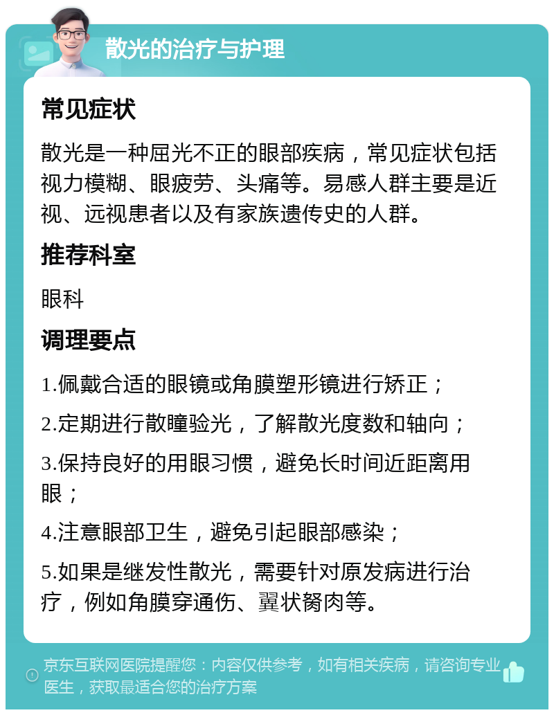 散光的治疗与护理 常见症状 散光是一种屈光不正的眼部疾病，常见症状包括视力模糊、眼疲劳、头痛等。易感人群主要是近视、远视患者以及有家族遗传史的人群。 推荐科室 眼科 调理要点 1.佩戴合适的眼镜或角膜塑形镜进行矫正； 2.定期进行散瞳验光，了解散光度数和轴向； 3.保持良好的用眼习惯，避免长时间近距离用眼； 4.注意眼部卫生，避免引起眼部感染； 5.如果是继发性散光，需要针对原发病进行治疗，例如角膜穿通伤、翼状胬肉等。