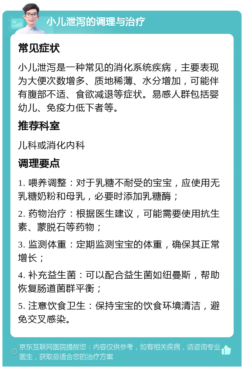 小儿泄泻的调理与治疗 常见症状 小儿泄泻是一种常见的消化系统疾病，主要表现为大便次数增多、质地稀薄、水分增加，可能伴有腹部不适、食欲减退等症状。易感人群包括婴幼儿、免疫力低下者等。 推荐科室 儿科或消化内科 调理要点 1. 喂养调整：对于乳糖不耐受的宝宝，应使用无乳糖奶粉和母乳，必要时添加乳糖酶； 2. 药物治疗：根据医生建议，可能需要使用抗生素、蒙脱石等药物； 3. 监测体重：定期监测宝宝的体重，确保其正常增长； 4. 补充益生菌：可以配合益生菌如纽曼斯，帮助恢复肠道菌群平衡； 5. 注意饮食卫生：保持宝宝的饮食环境清洁，避免交叉感染。