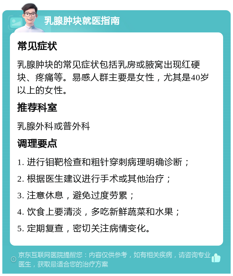 乳腺肿块就医指南 常见症状 乳腺肿块的常见症状包括乳房或腋窝出现红硬块、疼痛等。易感人群主要是女性，尤其是40岁以上的女性。 推荐科室 乳腺外科或普外科 调理要点 1. 进行钼靶检查和粗针穿刺病理明确诊断； 2. 根据医生建议进行手术或其他治疗； 3. 注意休息，避免过度劳累； 4. 饮食上要清淡，多吃新鲜蔬菜和水果； 5. 定期复查，密切关注病情变化。