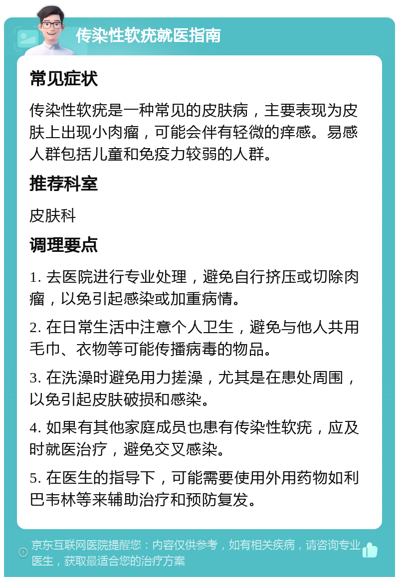 传染性软疣就医指南 常见症状 传染性软疣是一种常见的皮肤病，主要表现为皮肤上出现小肉瘤，可能会伴有轻微的痒感。易感人群包括儿童和免疫力较弱的人群。 推荐科室 皮肤科 调理要点 1. 去医院进行专业处理，避免自行挤压或切除肉瘤，以免引起感染或加重病情。 2. 在日常生活中注意个人卫生，避免与他人共用毛巾、衣物等可能传播病毒的物品。 3. 在洗澡时避免用力搓澡，尤其是在患处周围，以免引起皮肤破损和感染。 4. 如果有其他家庭成员也患有传染性软疣，应及时就医治疗，避免交叉感染。 5. 在医生的指导下，可能需要使用外用药物如利巴韦林等来辅助治疗和预防复发。