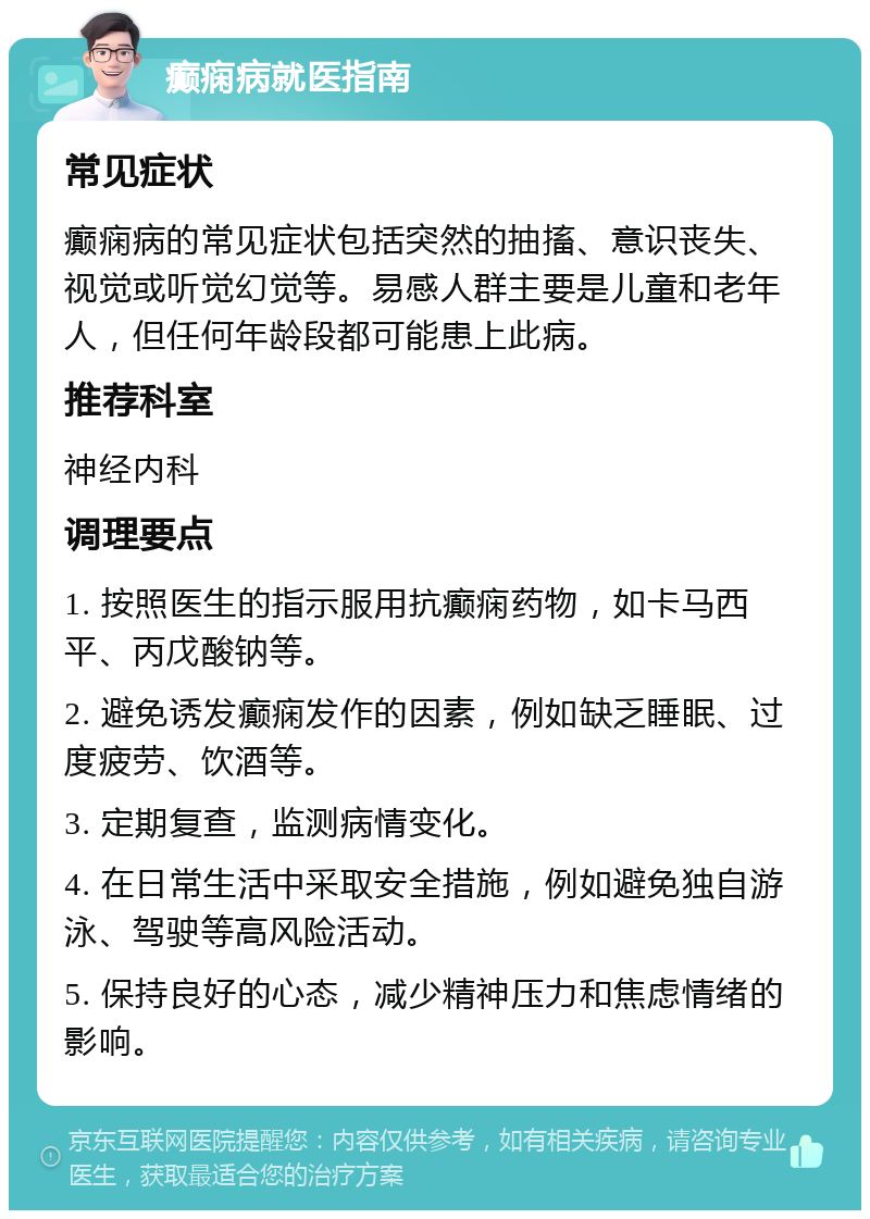 癫痫病就医指南 常见症状 癫痫病的常见症状包括突然的抽搐、意识丧失、视觉或听觉幻觉等。易感人群主要是儿童和老年人，但任何年龄段都可能患上此病。 推荐科室 神经内科 调理要点 1. 按照医生的指示服用抗癫痫药物，如卡马西平、丙戊酸钠等。 2. 避免诱发癫痫发作的因素，例如缺乏睡眠、过度疲劳、饮酒等。 3. 定期复查，监测病情变化。 4. 在日常生活中采取安全措施，例如避免独自游泳、驾驶等高风险活动。 5. 保持良好的心态，减少精神压力和焦虑情绪的影响。