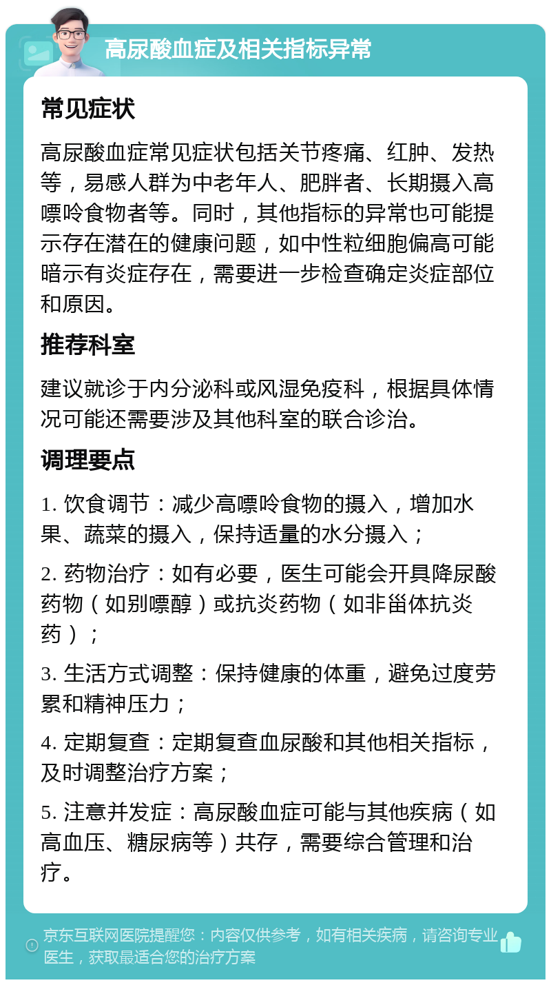 高尿酸血症及相关指标异常 常见症状 高尿酸血症常见症状包括关节疼痛、红肿、发热等，易感人群为中老年人、肥胖者、长期摄入高嘌呤食物者等。同时，其他指标的异常也可能提示存在潜在的健康问题，如中性粒细胞偏高可能暗示有炎症存在，需要进一步检查确定炎症部位和原因。 推荐科室 建议就诊于内分泌科或风湿免疫科，根据具体情况可能还需要涉及其他科室的联合诊治。 调理要点 1. 饮食调节：减少高嘌呤食物的摄入，增加水果、蔬菜的摄入，保持适量的水分摄入； 2. 药物治疗：如有必要，医生可能会开具降尿酸药物（如别嘌醇）或抗炎药物（如非甾体抗炎药）； 3. 生活方式调整：保持健康的体重，避免过度劳累和精神压力； 4. 定期复查：定期复查血尿酸和其他相关指标，及时调整治疗方案； 5. 注意并发症：高尿酸血症可能与其他疾病（如高血压、糖尿病等）共存，需要综合管理和治疗。