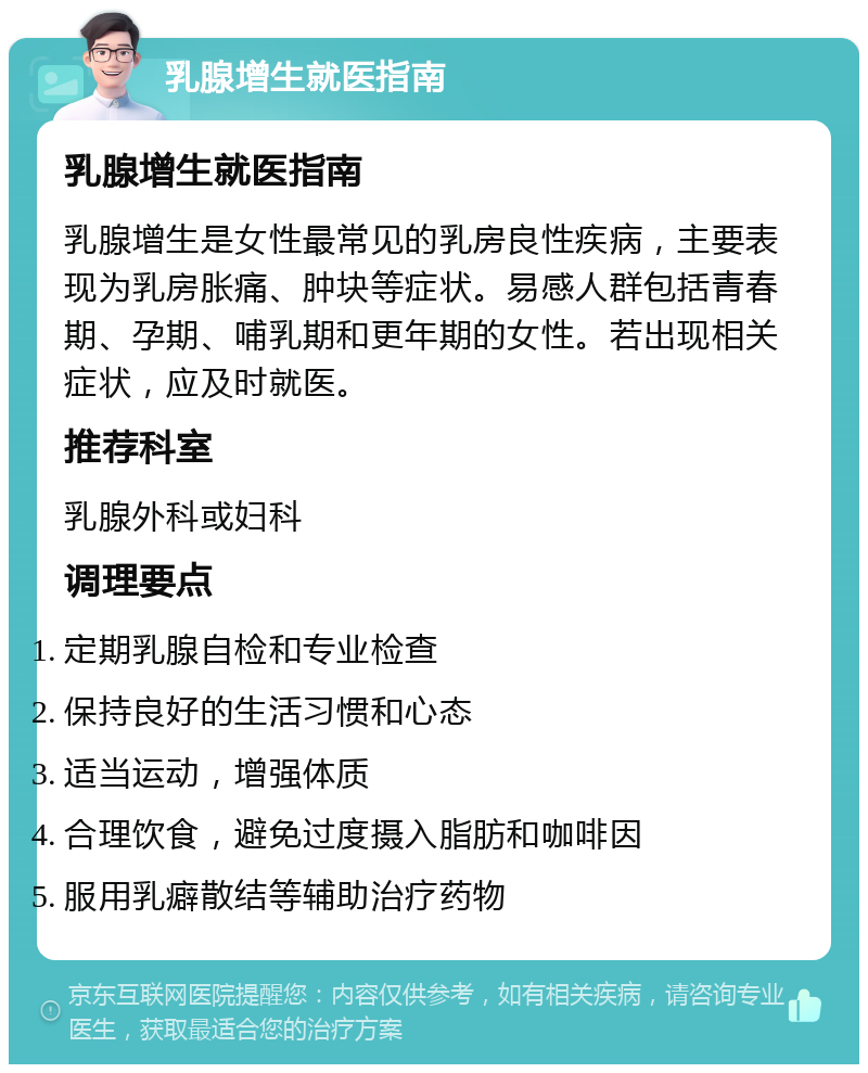 乳腺增生就医指南 乳腺增生就医指南 乳腺增生是女性最常见的乳房良性疾病，主要表现为乳房胀痛、肿块等症状。易感人群包括青春期、孕期、哺乳期和更年期的女性。若出现相关症状，应及时就医。 推荐科室 乳腺外科或妇科 调理要点 定期乳腺自检和专业检查 保持良好的生活习惯和心态 适当运动，增强体质 合理饮食，避免过度摄入脂肪和咖啡因 服用乳癖散结等辅助治疗药物