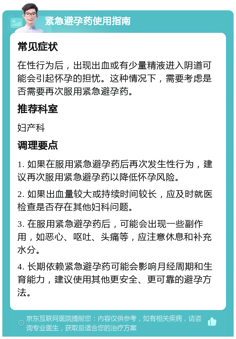 紧急避孕药使用指南 常见症状 在性行为后，出现出血或有少量精液进入阴道可能会引起怀孕的担忧。这种情况下，需要考虑是否需要再次服用紧急避孕药。 推荐科室 妇产科 调理要点 1. 如果在服用紧急避孕药后再次发生性行为，建议再次服用紧急避孕药以降低怀孕风险。 2. 如果出血量较大或持续时间较长，应及时就医检查是否存在其他妇科问题。 3. 在服用紧急避孕药后，可能会出现一些副作用，如恶心、呕吐、头痛等，应注意休息和补充水分。 4. 长期依赖紧急避孕药可能会影响月经周期和生育能力，建议使用其他更安全、更可靠的避孕方法。