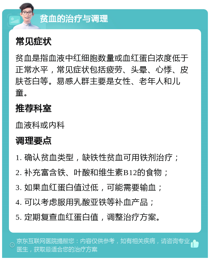 贫血的治疗与调理 常见症状 贫血是指血液中红细胞数量或血红蛋白浓度低于正常水平，常见症状包括疲劳、头晕、心悸、皮肤苍白等。易感人群主要是女性、老年人和儿童。 推荐科室 血液科或内科 调理要点 1. 确认贫血类型，缺铁性贫血可用铁剂治疗； 2. 补充富含铁、叶酸和维生素B12的食物； 3. 如果血红蛋白值过低，可能需要输血； 4. 可以考虑服用乳酸亚铁等补血产品； 5. 定期复查血红蛋白值，调整治疗方案。