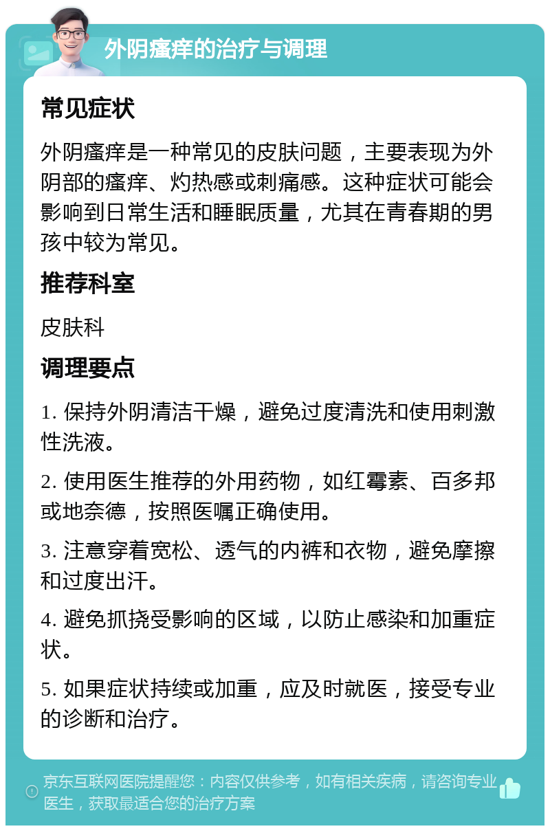 外阴瘙痒的治疗与调理 常见症状 外阴瘙痒是一种常见的皮肤问题，主要表现为外阴部的瘙痒、灼热感或刺痛感。这种症状可能会影响到日常生活和睡眠质量，尤其在青春期的男孩中较为常见。 推荐科室 皮肤科 调理要点 1. 保持外阴清洁干燥，避免过度清洗和使用刺激性洗液。 2. 使用医生推荐的外用药物，如红霉素、百多邦或地奈德，按照医嘱正确使用。 3. 注意穿着宽松、透气的内裤和衣物，避免摩擦和过度出汗。 4. 避免抓挠受影响的区域，以防止感染和加重症状。 5. 如果症状持续或加重，应及时就医，接受专业的诊断和治疗。