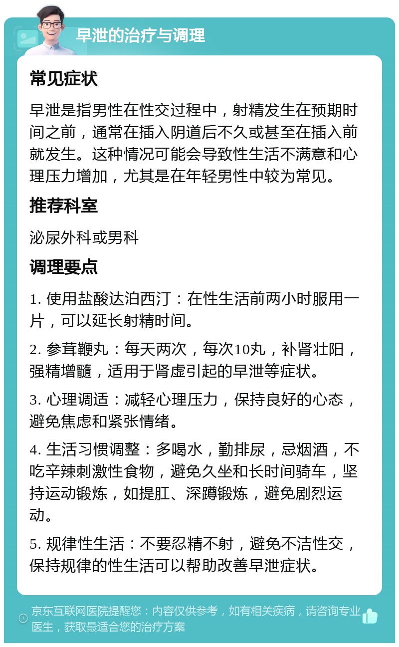 早泄的治疗与调理 常见症状 早泄是指男性在性交过程中，射精发生在预期时间之前，通常在插入阴道后不久或甚至在插入前就发生。这种情况可能会导致性生活不满意和心理压力增加，尤其是在年轻男性中较为常见。 推荐科室 泌尿外科或男科 调理要点 1. 使用盐酸达泊西汀：在性生活前两小时服用一片，可以延长射精时间。 2. 参茸鞭丸：每天两次，每次10丸，补肾壮阳，强精增髓，适用于肾虚引起的早泄等症状。 3. 心理调适：减轻心理压力，保持良好的心态，避免焦虑和紧张情绪。 4. 生活习惯调整：多喝水，勤排尿，忌烟酒，不吃辛辣刺激性食物，避免久坐和长时间骑车，坚持运动锻炼，如提肛、深蹲锻炼，避免剧烈运动。 5. 规律性生活：不要忍精不射，避免不洁性交，保持规律的性生活可以帮助改善早泄症状。