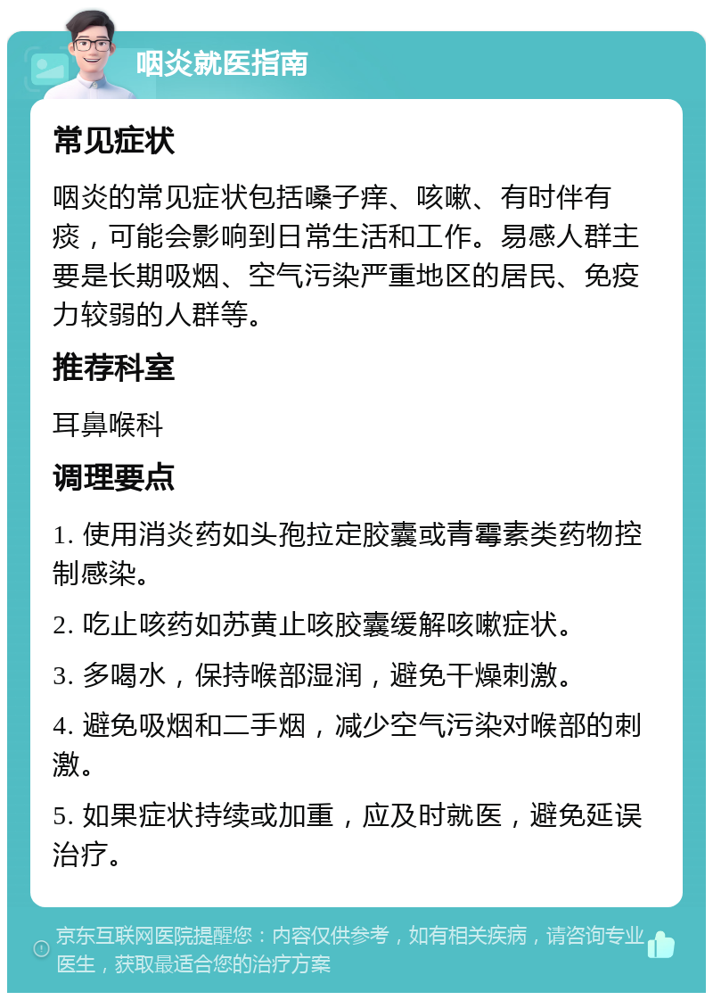 咽炎就医指南 常见症状 咽炎的常见症状包括嗓子痒、咳嗽、有时伴有痰，可能会影响到日常生活和工作。易感人群主要是长期吸烟、空气污染严重地区的居民、免疫力较弱的人群等。 推荐科室 耳鼻喉科 调理要点 1. 使用消炎药如头孢拉定胶囊或青霉素类药物控制感染。 2. 吃止咳药如苏黄止咳胶囊缓解咳嗽症状。 3. 多喝水，保持喉部湿润，避免干燥刺激。 4. 避免吸烟和二手烟，减少空气污染对喉部的刺激。 5. 如果症状持续或加重，应及时就医，避免延误治疗。