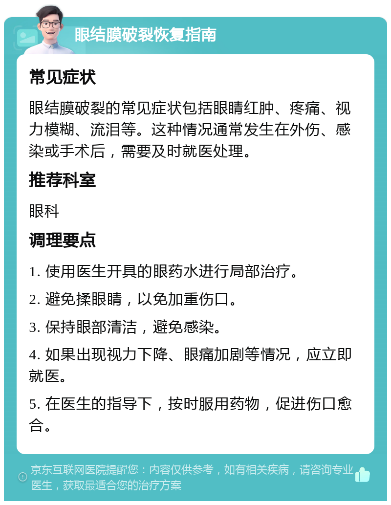 眼结膜破裂恢复指南 常见症状 眼结膜破裂的常见症状包括眼睛红肿、疼痛、视力模糊、流泪等。这种情况通常发生在外伤、感染或手术后，需要及时就医处理。 推荐科室 眼科 调理要点 1. 使用医生开具的眼药水进行局部治疗。 2. 避免揉眼睛，以免加重伤口。 3. 保持眼部清洁，避免感染。 4. 如果出现视力下降、眼痛加剧等情况，应立即就医。 5. 在医生的指导下，按时服用药物，促进伤口愈合。