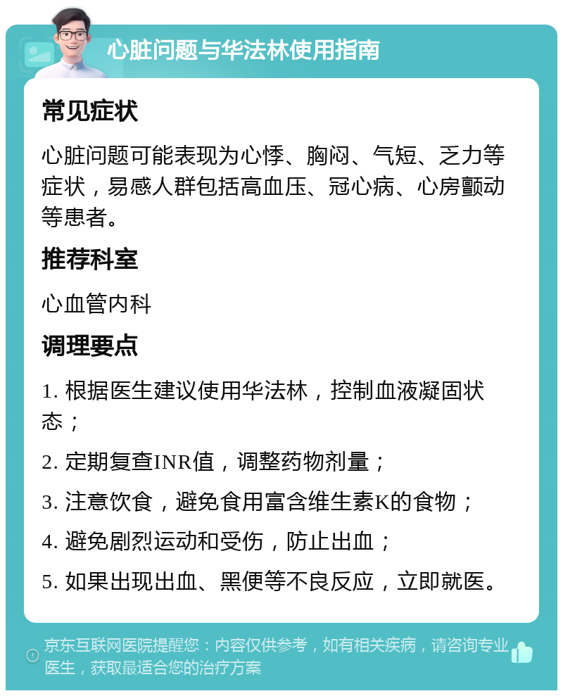 心脏问题与华法林使用指南 常见症状 心脏问题可能表现为心悸、胸闷、气短、乏力等症状，易感人群包括高血压、冠心病、心房颤动等患者。 推荐科室 心血管内科 调理要点 1. 根据医生建议使用华法林，控制血液凝固状态； 2. 定期复查INR值，调整药物剂量； 3. 注意饮食，避免食用富含维生素K的食物； 4. 避免剧烈运动和受伤，防止出血； 5. 如果出现出血、黑便等不良反应，立即就医。