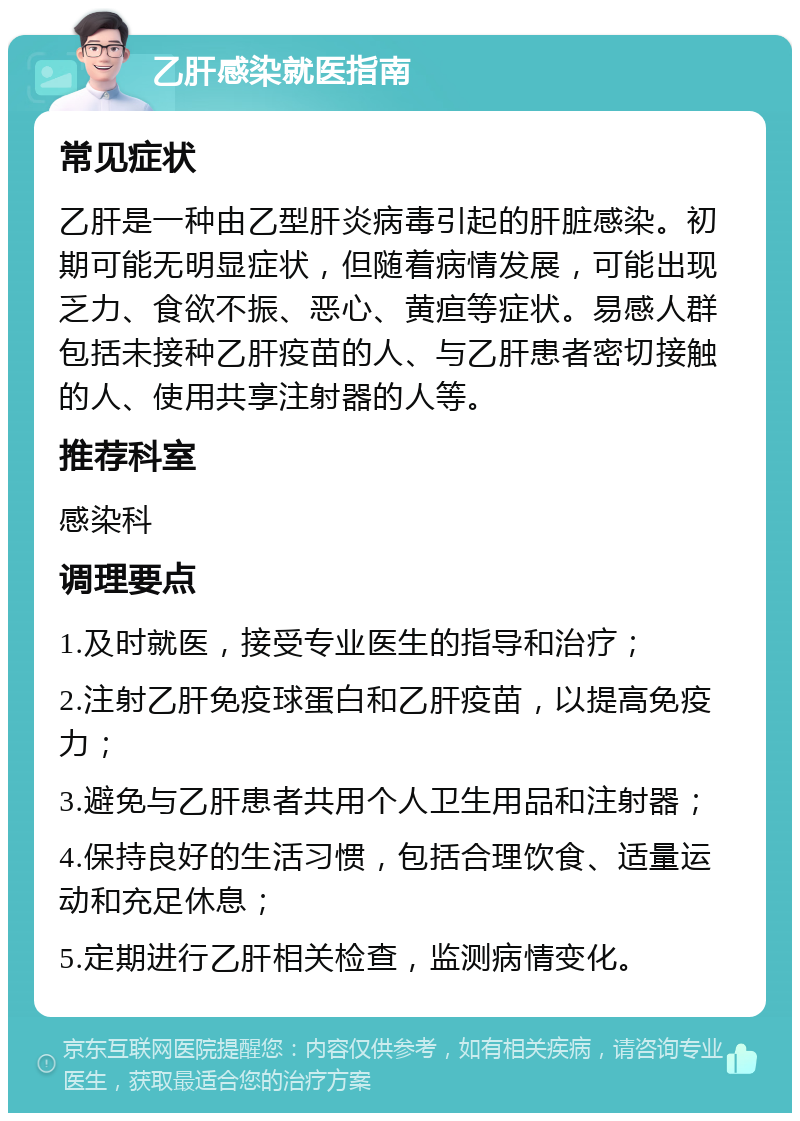 乙肝感染就医指南 常见症状 乙肝是一种由乙型肝炎病毒引起的肝脏感染。初期可能无明显症状，但随着病情发展，可能出现乏力、食欲不振、恶心、黄疸等症状。易感人群包括未接种乙肝疫苗的人、与乙肝患者密切接触的人、使用共享注射器的人等。 推荐科室 感染科 调理要点 1.及时就医，接受专业医生的指导和治疗； 2.注射乙肝免疫球蛋白和乙肝疫苗，以提高免疫力； 3.避免与乙肝患者共用个人卫生用品和注射器； 4.保持良好的生活习惯，包括合理饮食、适量运动和充足休息； 5.定期进行乙肝相关检查，监测病情变化。