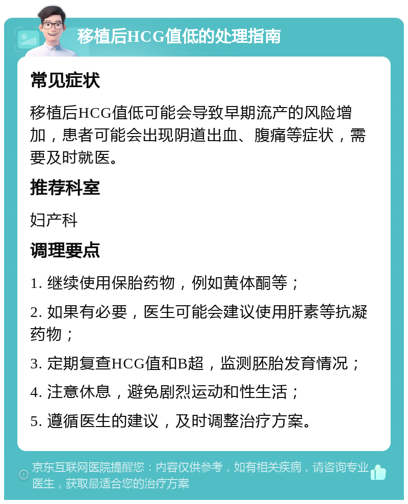 移植后HCG值低的处理指南 常见症状 移植后HCG值低可能会导致早期流产的风险增加，患者可能会出现阴道出血、腹痛等症状，需要及时就医。 推荐科室 妇产科 调理要点 1. 继续使用保胎药物，例如黄体酮等； 2. 如果有必要，医生可能会建议使用肝素等抗凝药物； 3. 定期复查HCG值和B超，监测胚胎发育情况； 4. 注意休息，避免剧烈运动和性生活； 5. 遵循医生的建议，及时调整治疗方案。