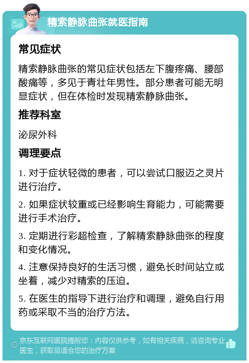 精索静脉曲张就医指南 常见症状 精索静脉曲张的常见症状包括左下腹疼痛、腰部酸痛等，多见于青壮年男性。部分患者可能无明显症状，但在体检时发现精索静脉曲张。 推荐科室 泌尿外科 调理要点 1. 对于症状轻微的患者，可以尝试口服迈之灵片进行治疗。 2. 如果症状较重或已经影响生育能力，可能需要进行手术治疗。 3. 定期进行彩超检查，了解精索静脉曲张的程度和变化情况。 4. 注意保持良好的生活习惯，避免长时间站立或坐着，减少对精索的压迫。 5. 在医生的指导下进行治疗和调理，避免自行用药或采取不当的治疗方法。